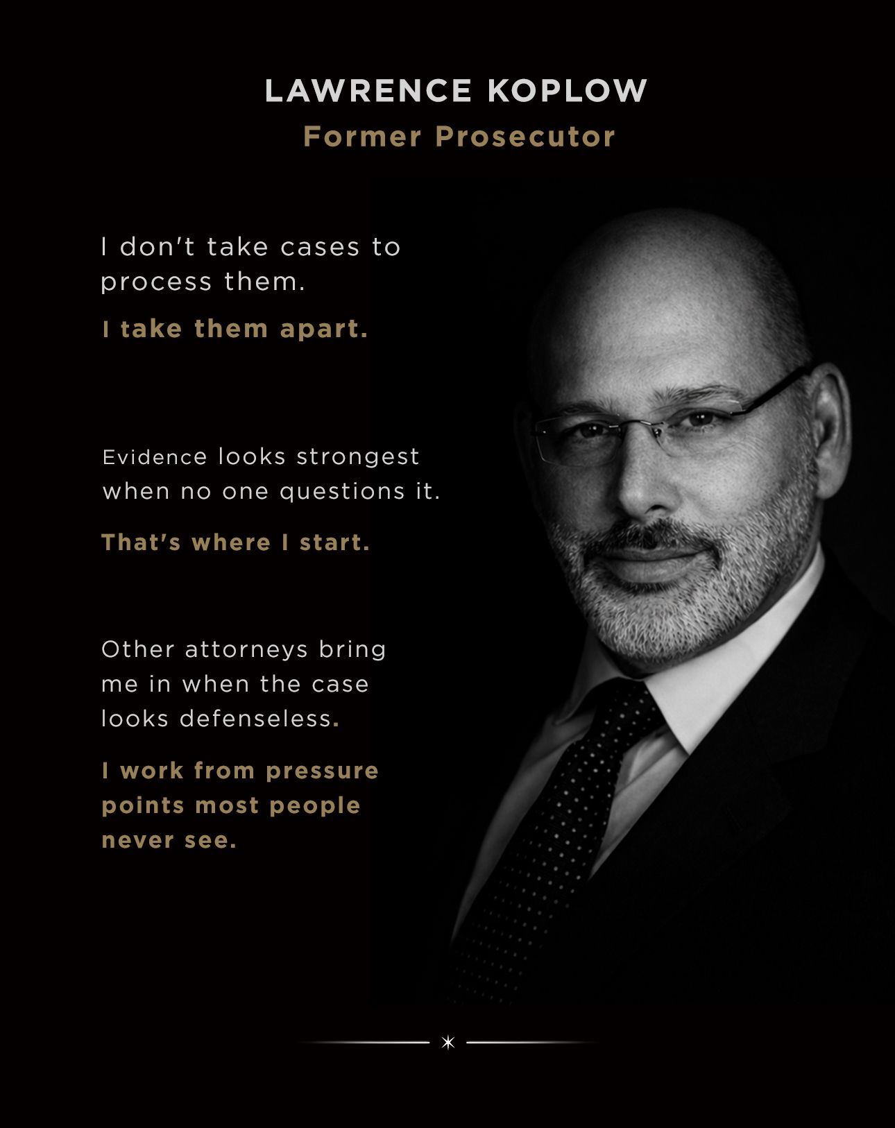 Lawrence Koplow, former prosecutor. I don't take cases to process them — I take them apart. Evidence looks strongest when no one questions it; that's where I start. Other attorneys bring me in when the case looks defenseless. I work from pressure points most people never see.