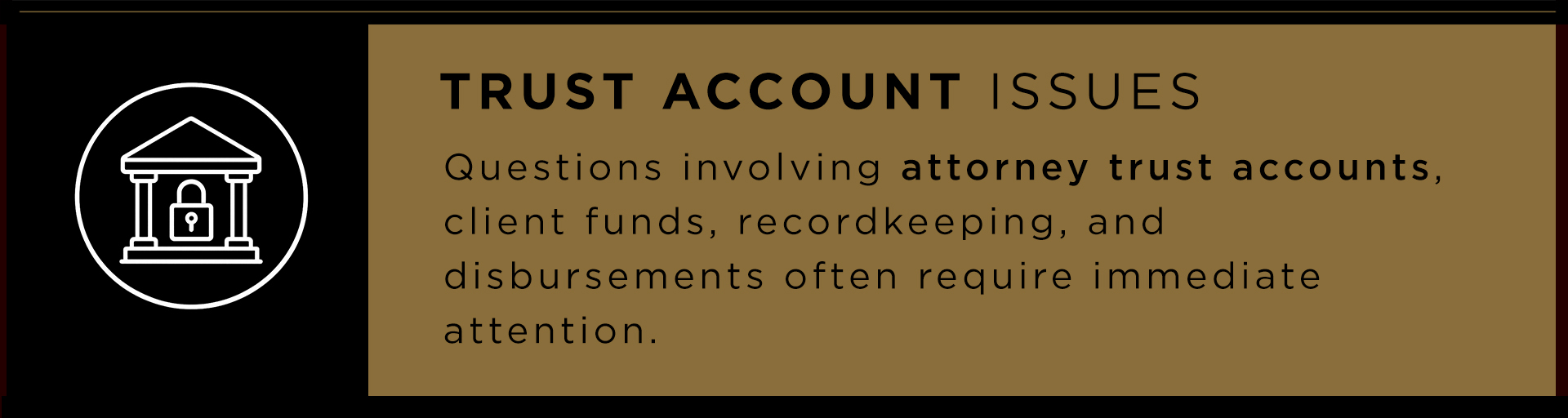 Trust account issues. Questions involving attorney trust accounts, client funds, recordkeeping, and disbursements often require immediate attention.