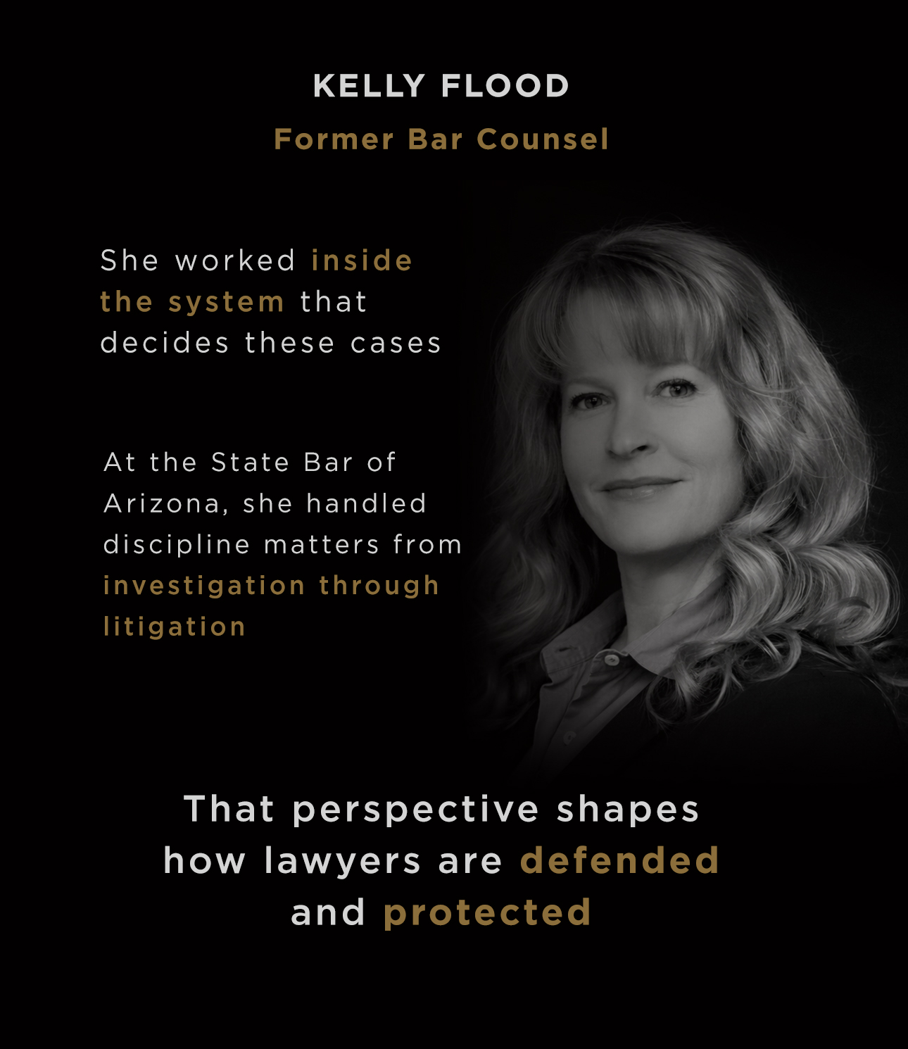 Kelly Flood, Former Bar Counsel. She worked inside the system that decides these cases. At the State Bar of Arizona, she handled discipline matters from investigation through litigation. That perspective shapes how lawyers are defended and protected.