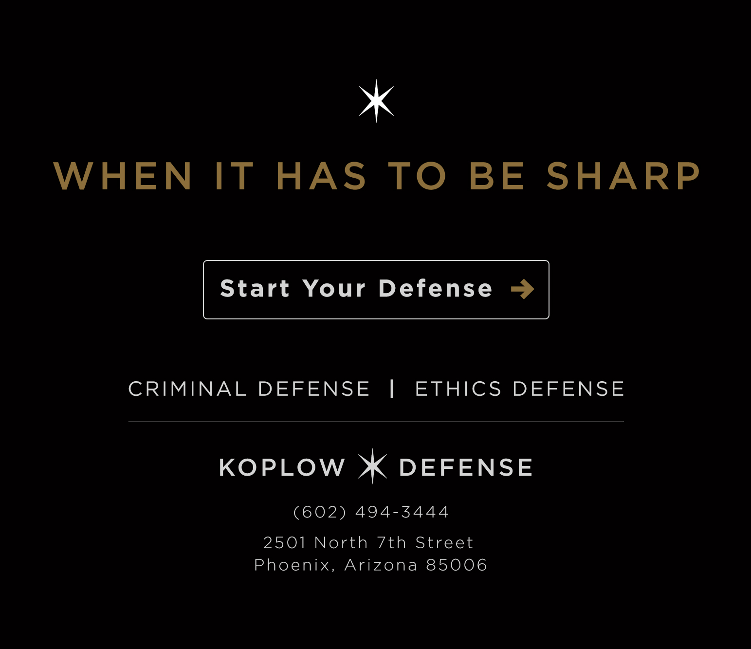 When it has to be sharp. Start your defense. Criminal Defense and Ethics Defense. Koplow Defense. (602) 494-3444. 2501 North 7th Street, Phoenix, Arizona 85006.