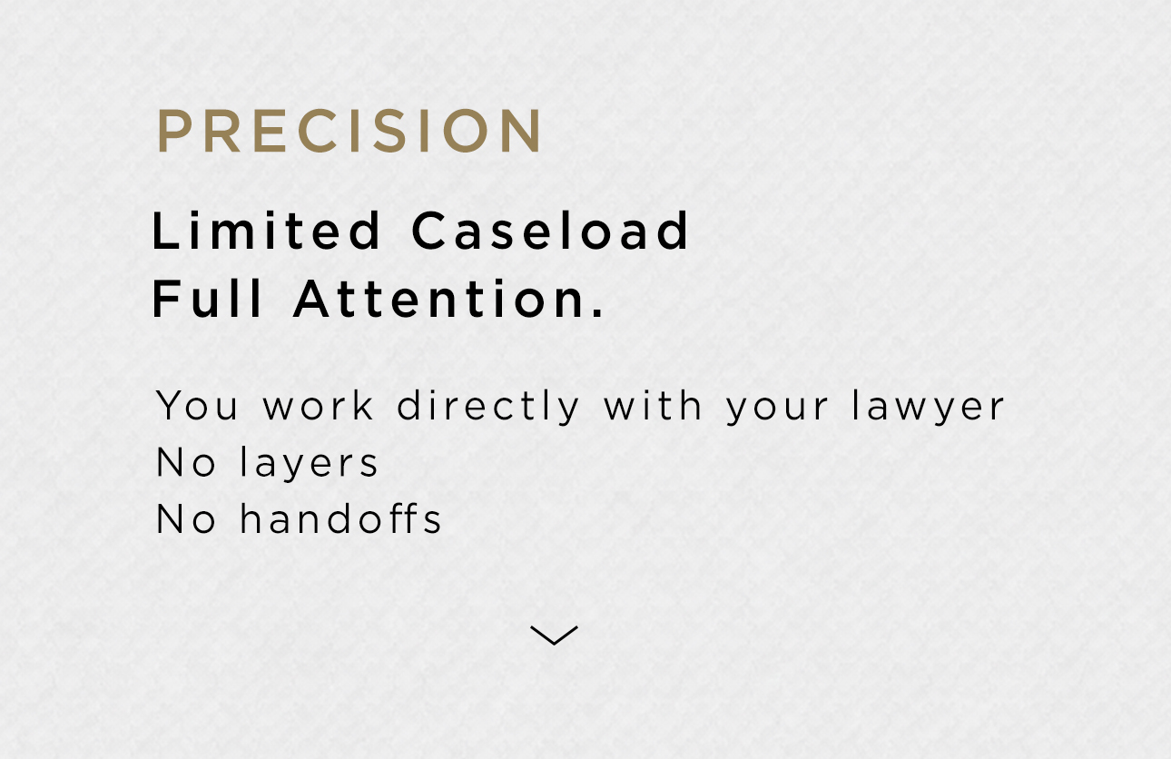 Precision. Limited caseload. Full attention. You work directly with your lawyer. No layers. No handoffs.