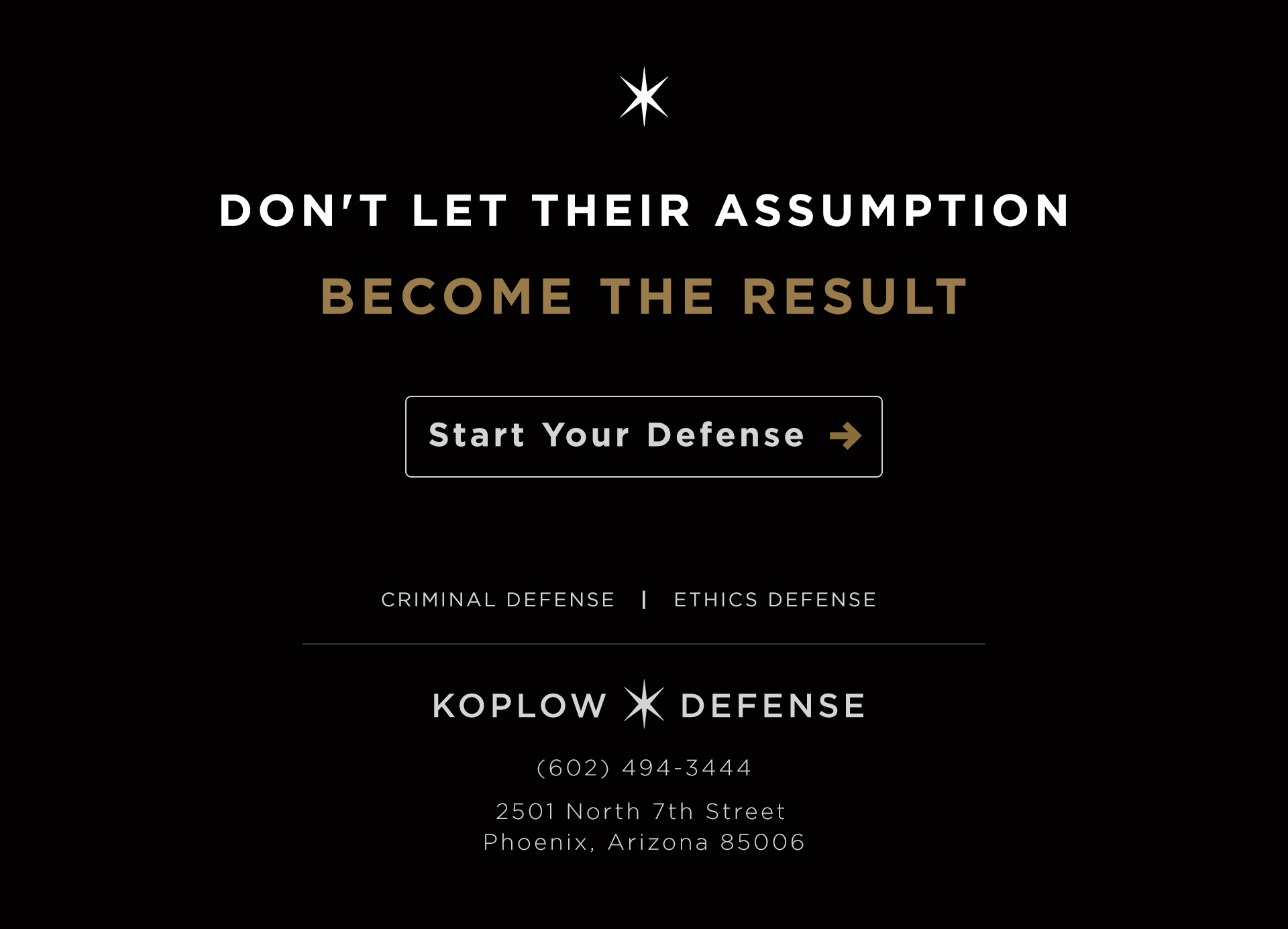 Don't let their assumption become the result. Start your defense. Criminal Defense and Ethics Defense. Koplow Defense. (602) 494-3444. 2501 North 7th Street, Phoenix, Arizona 85006.