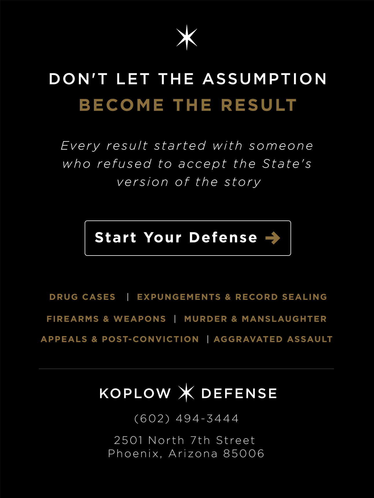 Don't let the assumption become the result. Every result started with someone who refused to accept the State's version of the story. Start your defense. Koplow Defense. (602) 494-3444. 2501 North 7th Street, Phoenix, Arizona 85006.