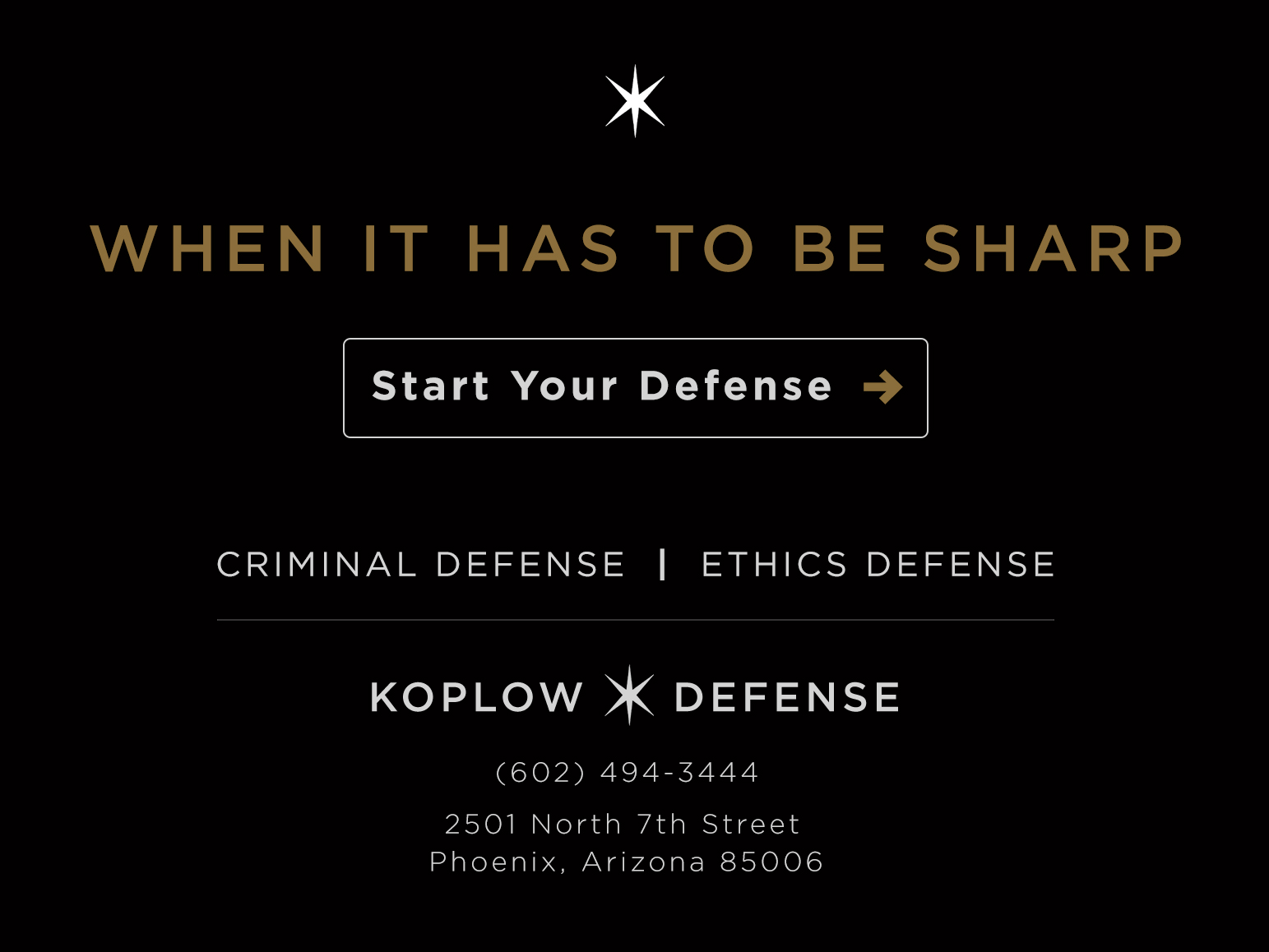 When it has to be sharp. Start your defense. Criminal Defense and Ethics Defense. Koplow Defense. (602) 494-3444. 2501 North 7th Street, Phoenix, Arizona 85006.